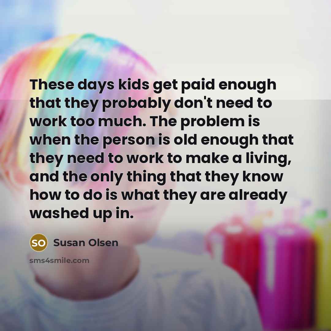 “These days kids get paid enough that they probably don't need to work too much. The problem is when the person is old enough that they need to work to make a living, and the only thing that they know how to do is what they are already washed up in.” quote by Susan Olsen