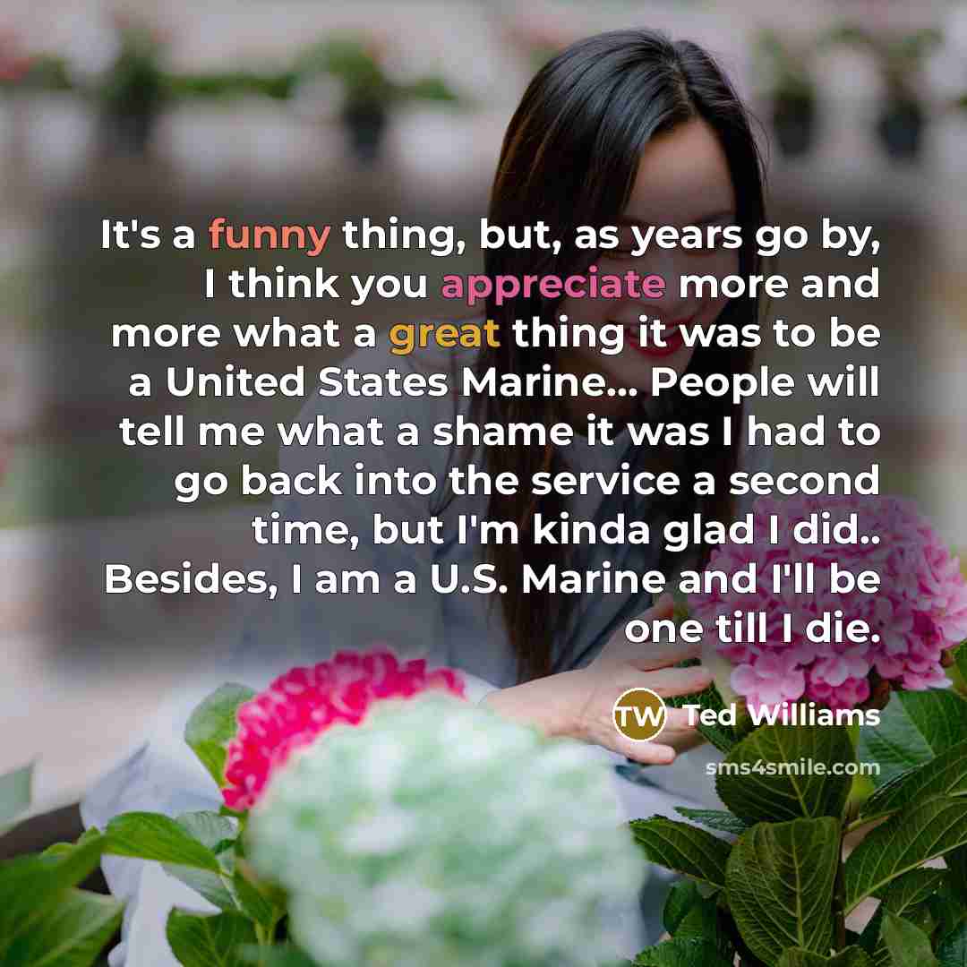 “It's a funny thing, but, as years go by, I think you appreciate more and more what a great thing it was to be a United States Marine... People will tell me what a shame it was I had to go back into the service a second time, but I'm kinda glad I did.. Besides, I am a U.S. Marine and I'll be one…” quote by Ted Williams