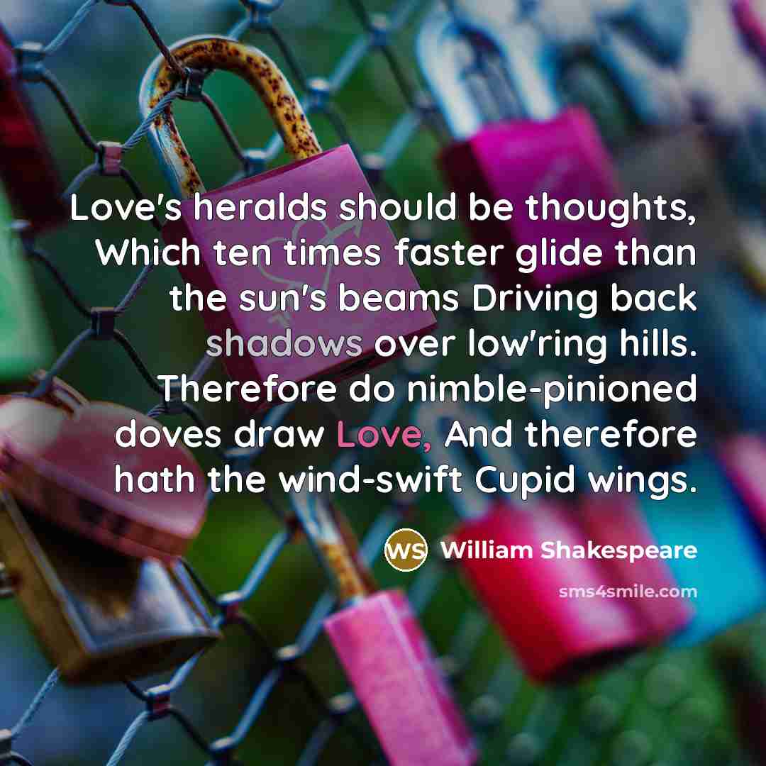 “Love's heralds should be thoughts, Which ten times faster glide than the sun's beams Driving back shadows over low'ring hills. Therefore do nimble-pinioned doves draw Love, And therefore hath the wind-swift Cupid wings.” quote by William Shakespeare