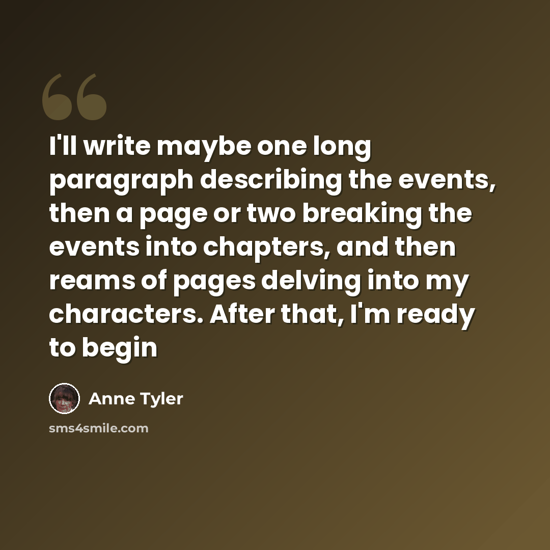 “I'll write maybe one long paragraph describing the events, then a page or two breaking the events into chapters, and then reams of pages delving into my characters. After that, I'm ready to begin” quote by Anne Tyler