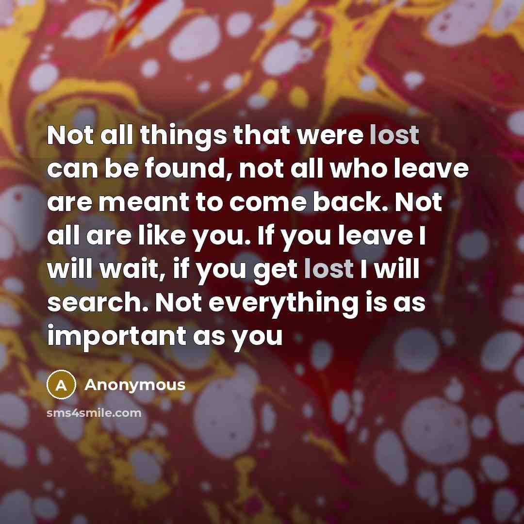 “Not all things that were lost can be found, not all who leave are meant to come back. Not all are like you. If you leave I will wait, if you get lost I will search. Not everything is as important as you” quote by Anonymous