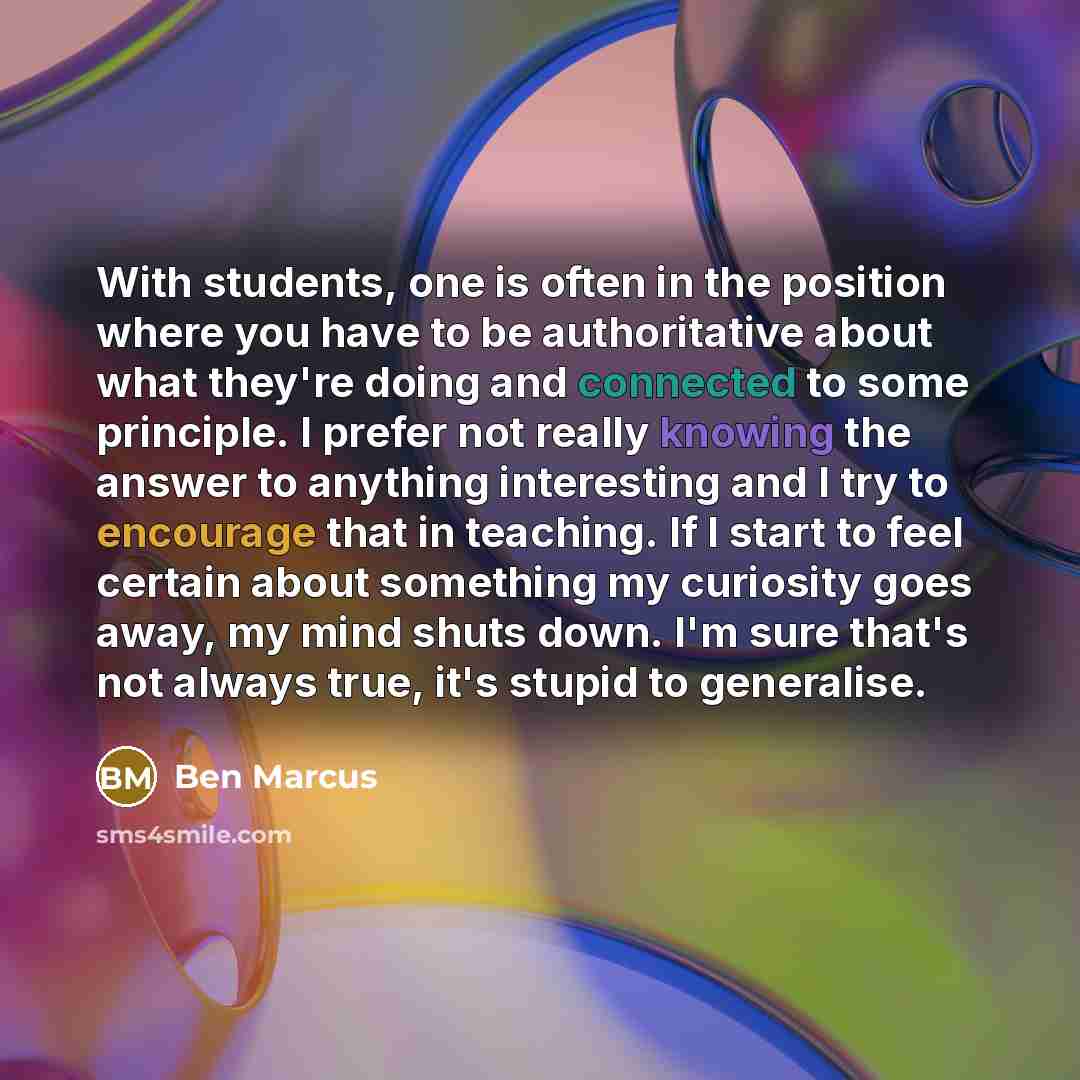 “With students, one is often in the position where you have to be authoritative about what they're doing and connected to some principle. I prefer not really knowing the answer to anything interesting and I try to encourage that in teaching. If I start to feel certain about something my curiosity…” quote by Ben Marcus
