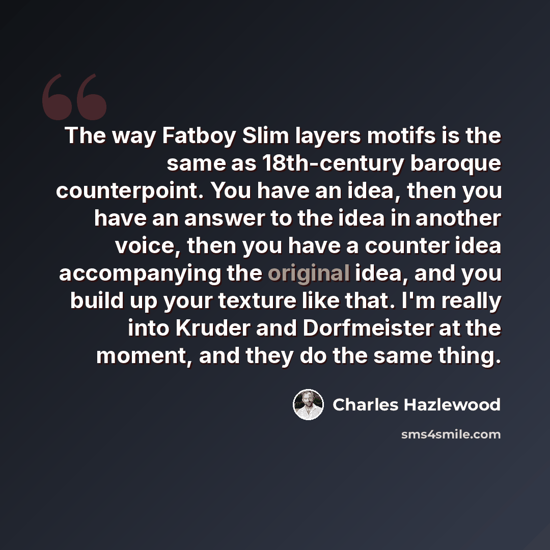 “The way Fatboy Slim layers motifs is the same as 18th-century baroque counterpoint. You have an idea, then you have an answer to the idea in another voice, then you have a counter idea accompanying the original idea, and you build up your texture like that. I'm really into Kruder and Dorfmeister…” quote by Charles Hazlewood