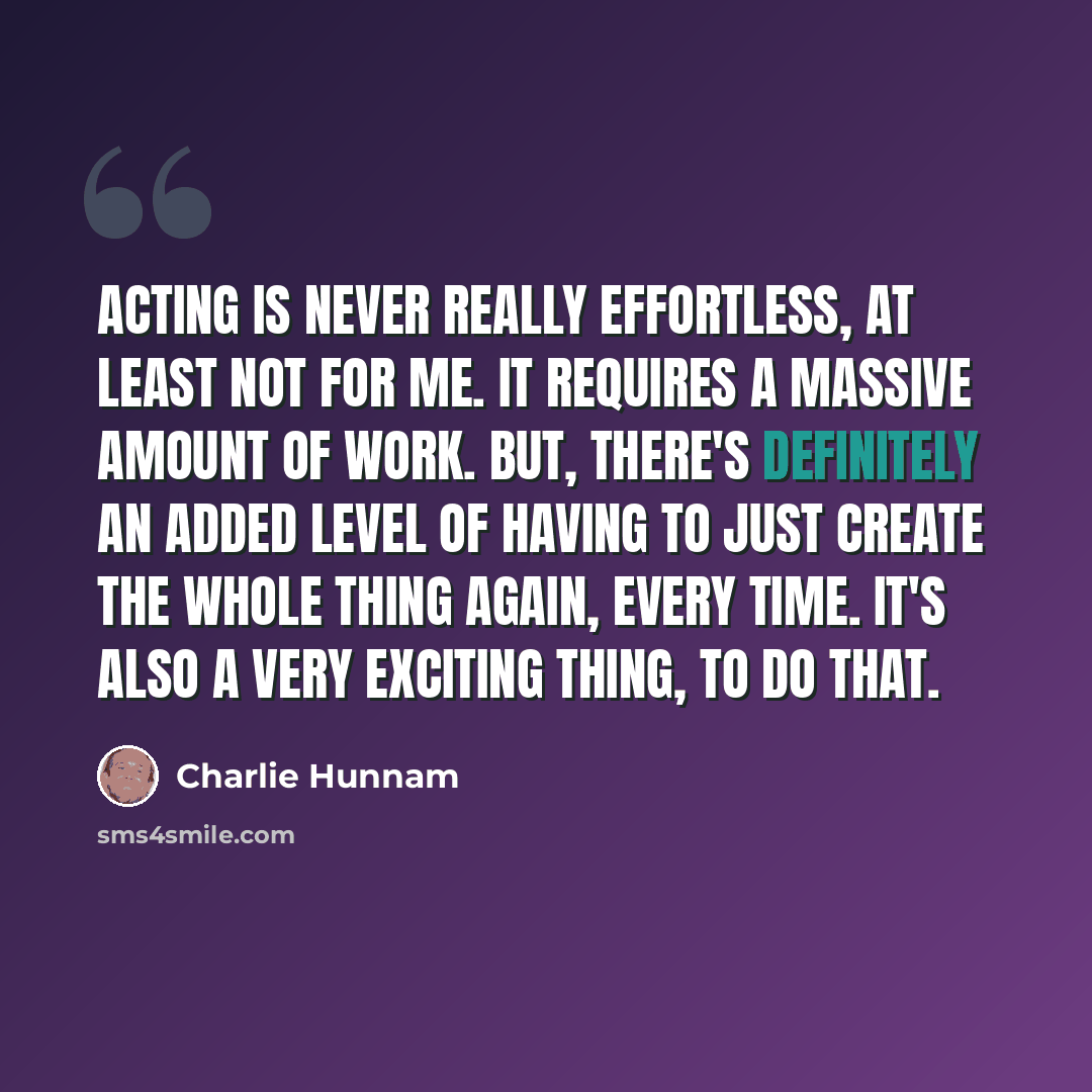 “Acting is never really effortless, at least not for me. It requires a massive amount of work. But, there's definitely an added level of having to just create the whole thing again, every time. It's also a very exciting thing, to do that.” quote by Charlie Hunnam