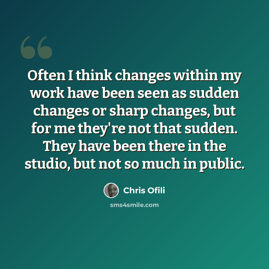 “Often I think changes within my work have been seen as sudden changes or sharp changes, but for me they're not that sudden. They have been there in the studio, but not so much in public.” quote by Chris Ofili