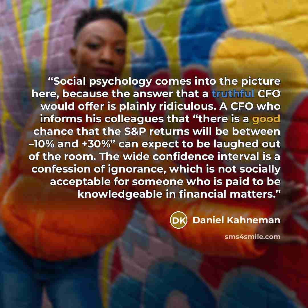 “Social psychology comes into the picture here, because the answer that a truthful CFO would offer is plainly ridiculous. A CFO who informs his colleagues that “there is a good chance that the S&P returns will be between –10% and +30%” can expect to be laughed out of the room. The wide confidence…” quote by Daniel Kahneman