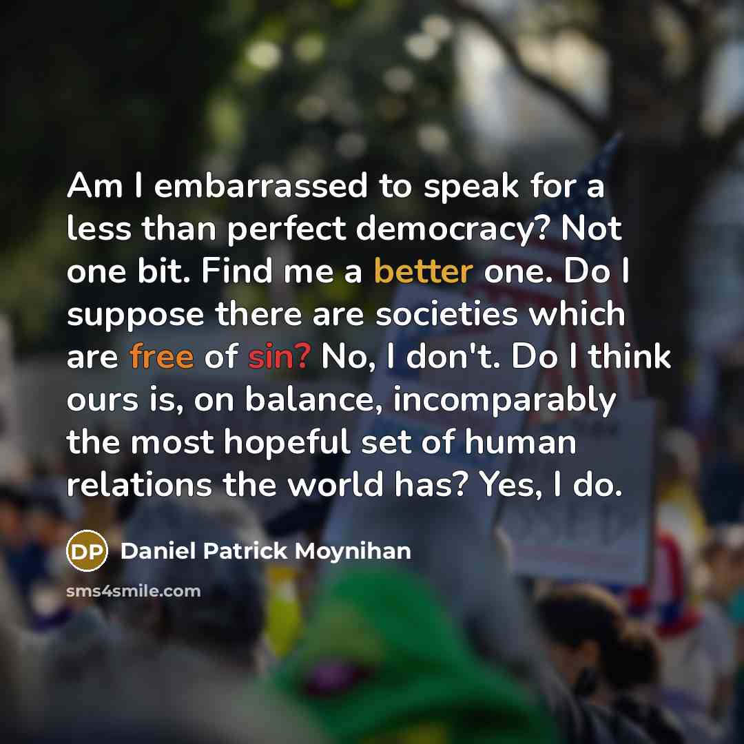 “Am I embarrassed to speak for a less than perfect democracy? Not one bit. Find me a better one. Do I suppose there are societies which are free of sin? No, I don't. Do I think ours is, on balance, incomparably the most hopeful set of human relations the world has? Yes, I do.” quote by Daniel Patrick Moynihan