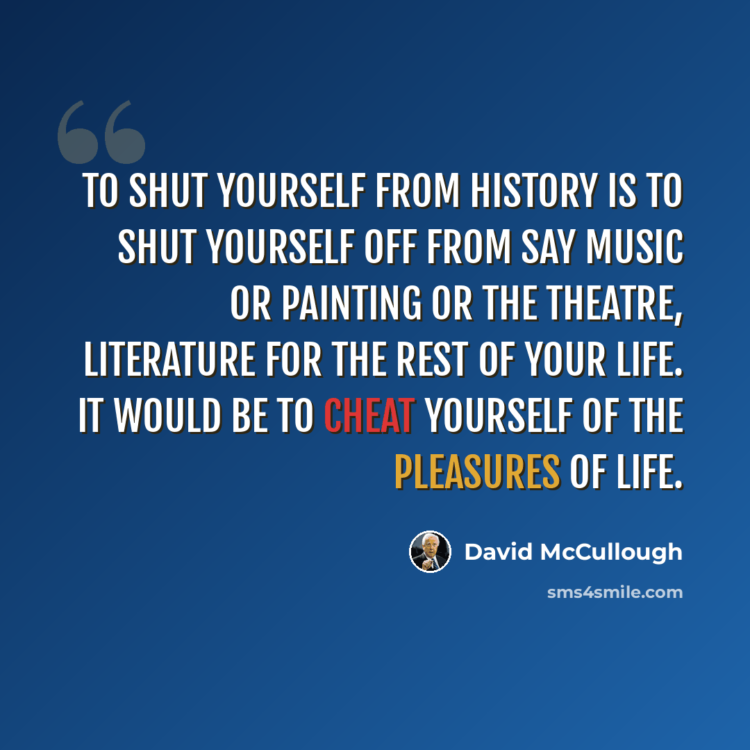 “To shut yourself from history is to shut yourself off from say music or painting or the theatre, literature for the rest of your life. It would be to cheat yourself of the pleasures of life.” quote by David McCullough
