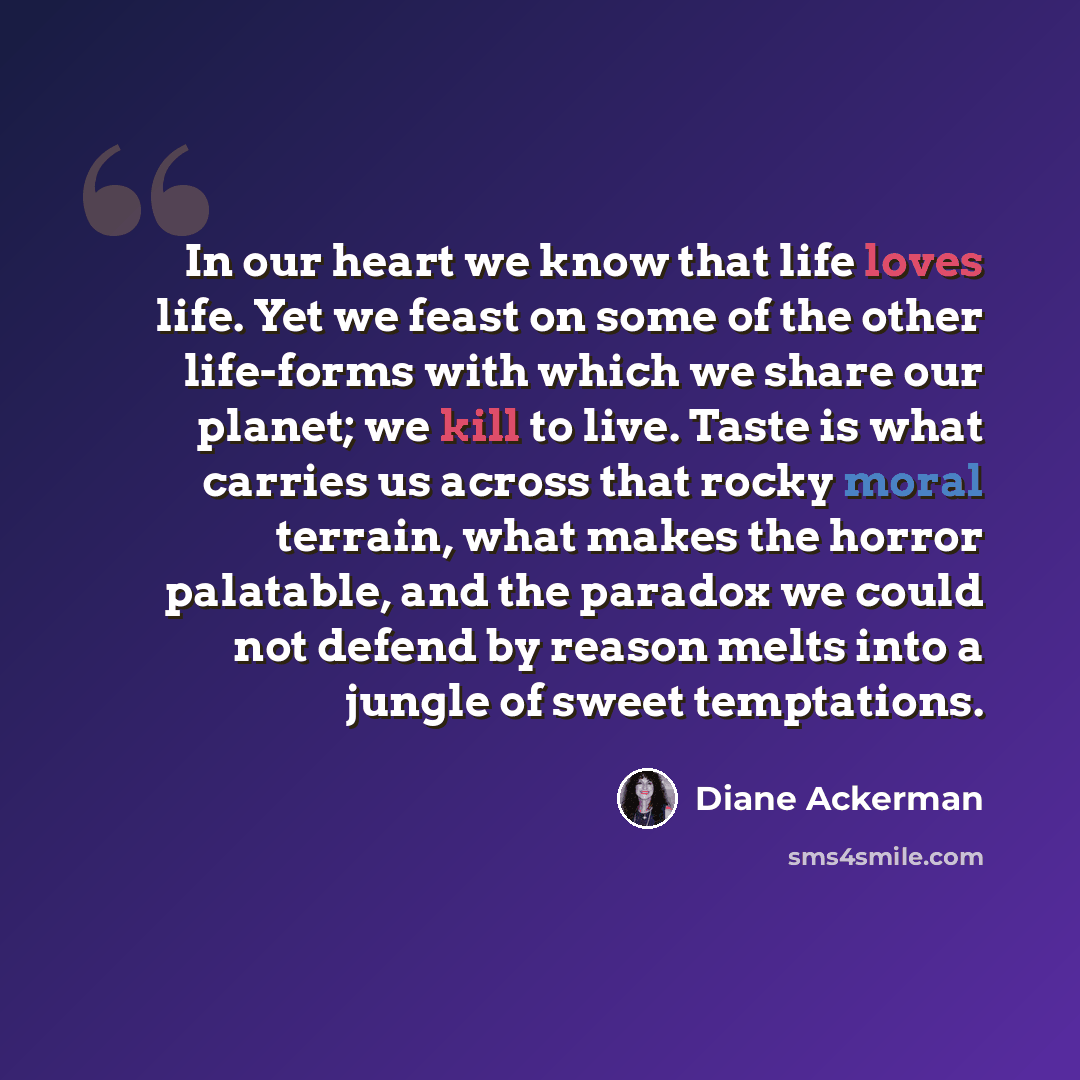 “In our heart we know that life loves life. Yet we feast on some of the other life-forms with which we share our planet; we kill to live. Taste is what carries us across that rocky moral terrain, what makes the horror palatable, and the paradox we could not defend by reason melts into a jungle of…” quote by Diane Ackerman