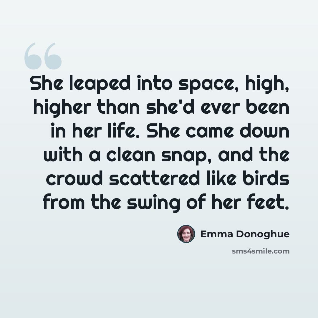 “She leaped into space, high, higher than she'd ever been in her life. She came down with a clean snap, and the crowd scattered like birds from the swing of her feet.” quote by Emma Donoghue