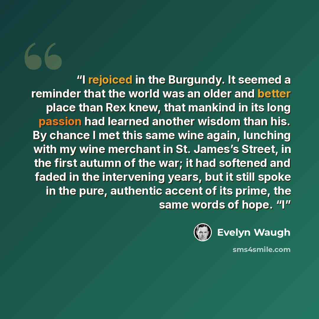 “I rejoiced in the Burgundy. It seemed a reminder that the world was an older and better place than Rex knew, that mankind in its long passion had learned another wisdom than his. By chance I met this same wine again, lunching with my wine merchant in St. James’s Street, in the first autumn of the…” quote by Evelyn Waugh