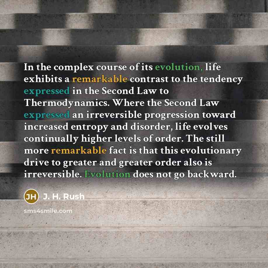 “In the complex course of its evolution, life exhibits a remarkable contrast to the tendency expressed in the Second Law to Thermodynamics. Where the Second Law expressed an irreversible progression toward increased entropy and disorder, life evolves continually higher levels of order. The still…” quote by J. H. Rush
