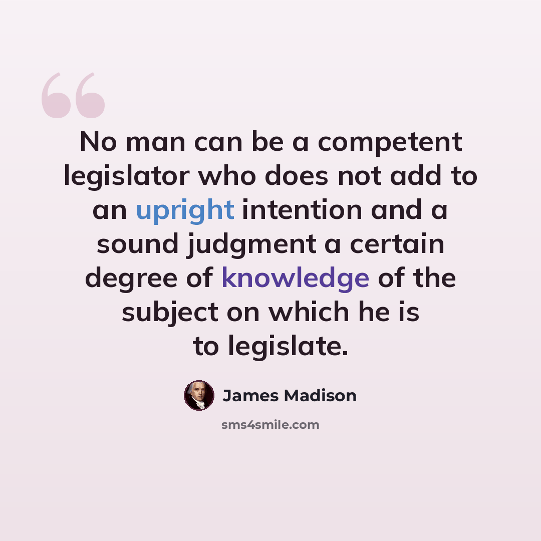 “No man can be a competent legislator who does not add to an upright intention and a sound judgment a certain degree of knowledge of the subject on which he is to legislate.” quote by James Madison
