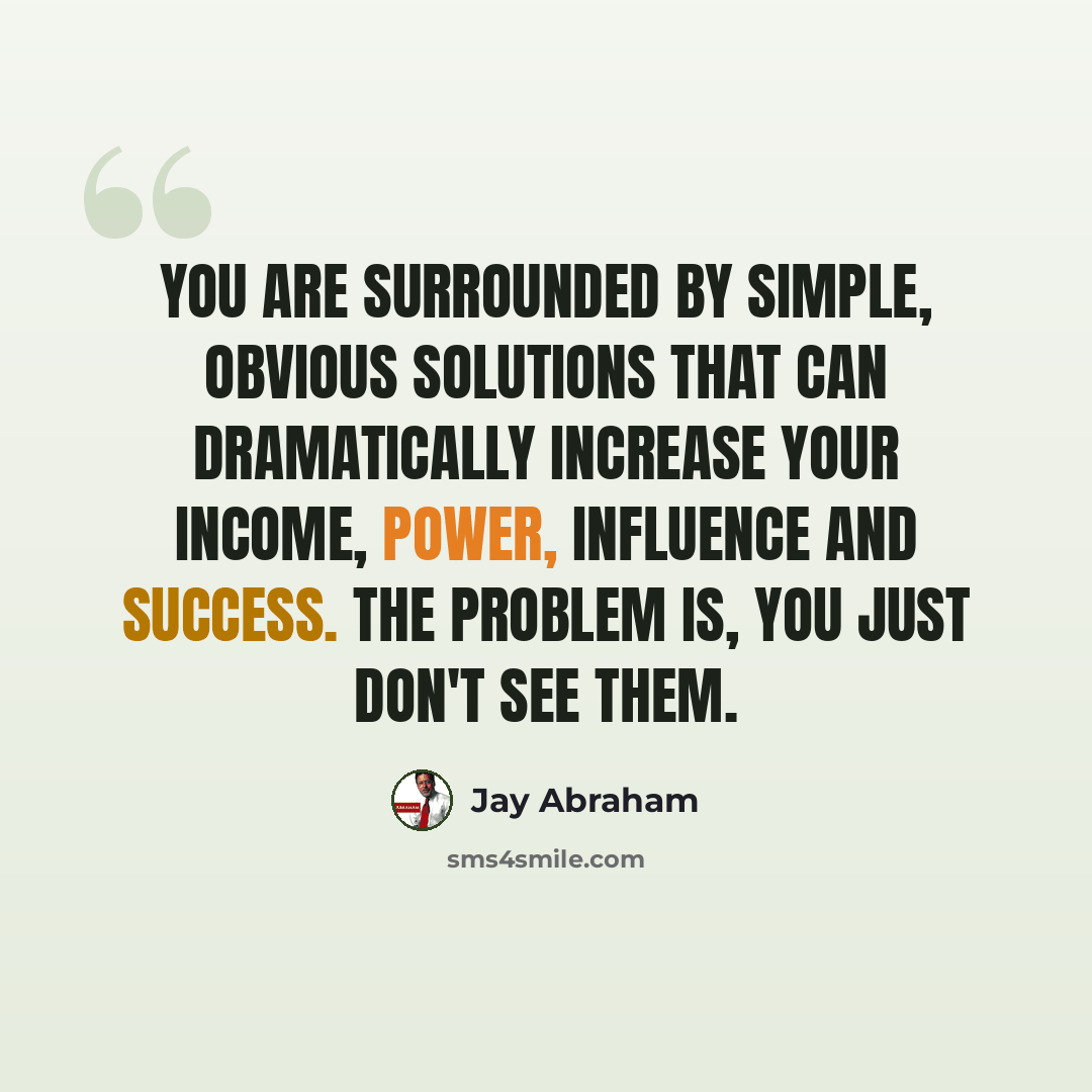 “You are surrounded by simple, obvious solutions that can dramatically increase your income, power, influence and success. The problem is, you just don't see them.” quote by Jay Abraham