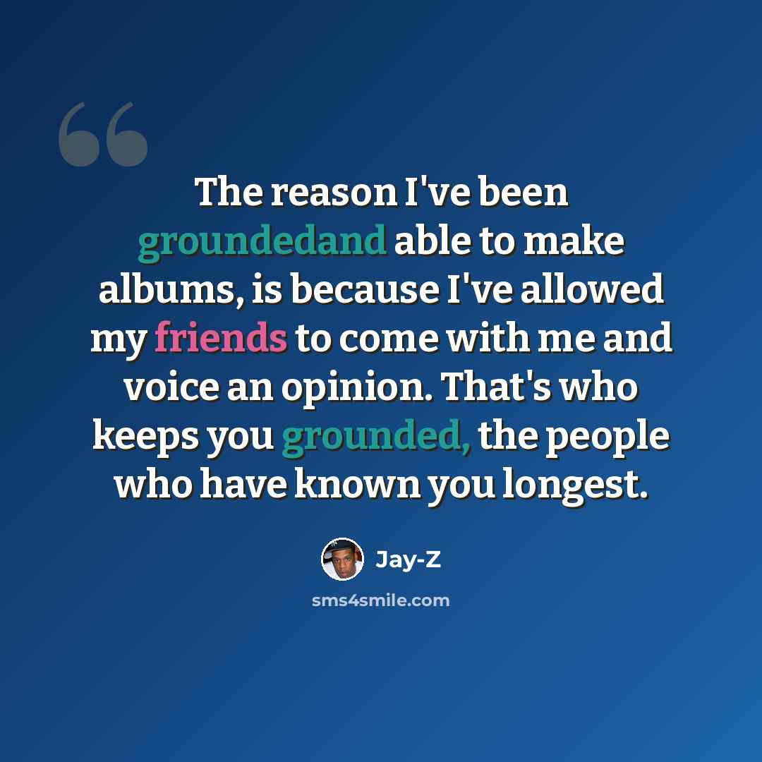 “The reason I've been groundedand able to make albums, is because I've allowed my friends to come with me and voice an opinion. That's who keeps you grounded, the people who have known you longest.” quote by Jay-Z
