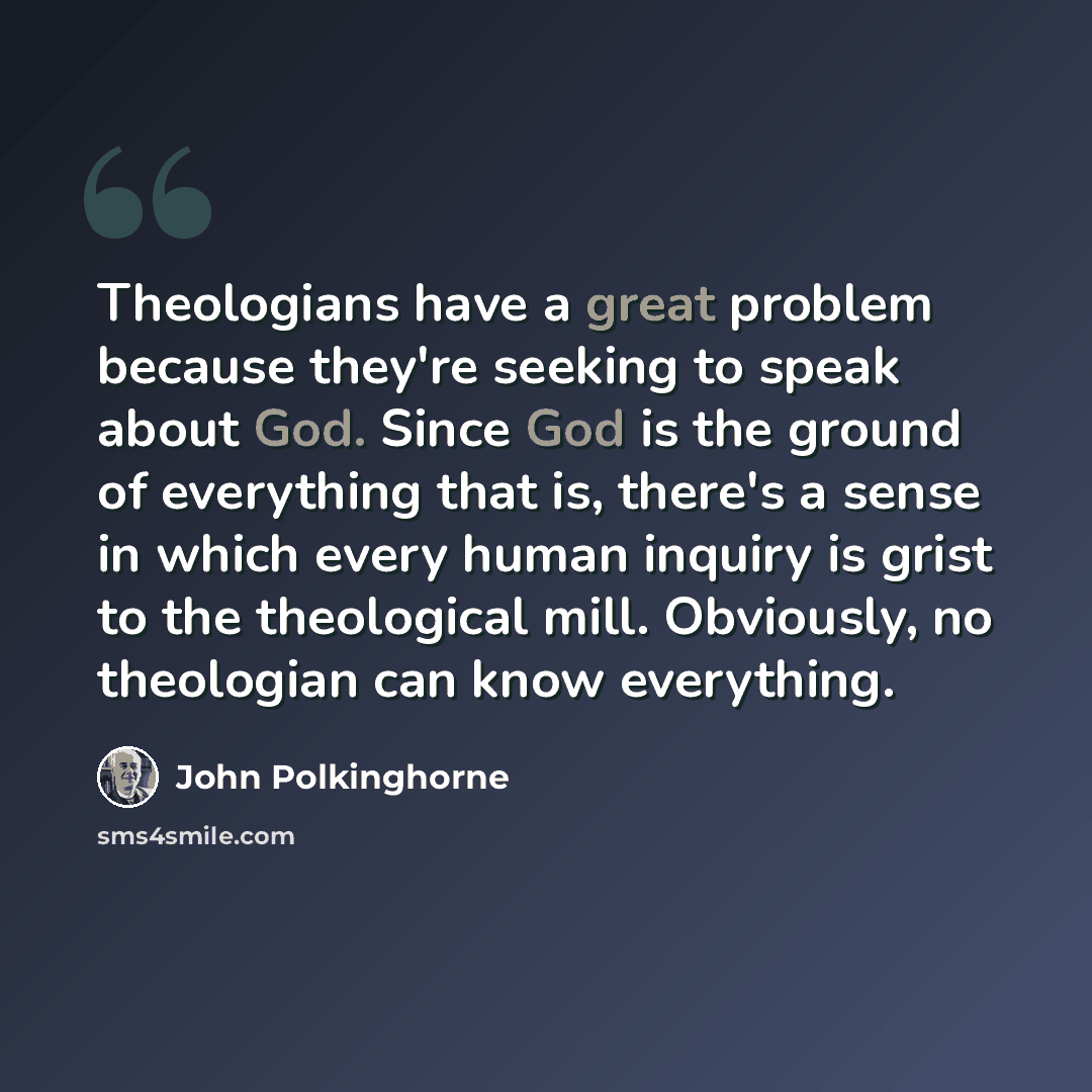 “Theologians have a great problem because they're seeking to speak about God. Since God is the ground of everything that is, there's a sense in which every human inquiry is grist to the theological mill. Obviously, no theologian can know everything.” quote by John Polkinghorne