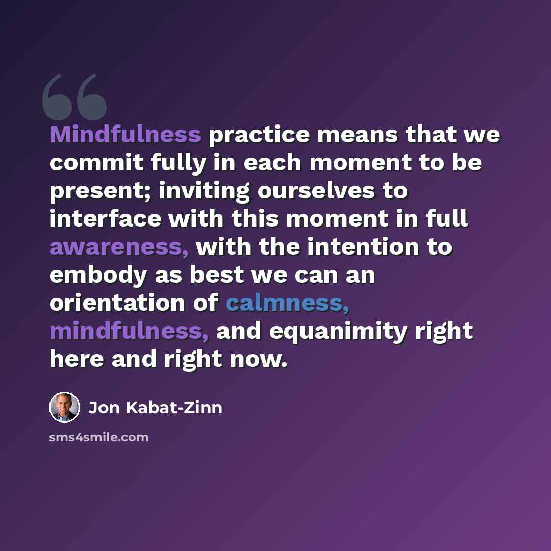 “Mindfulness practice means that we commit fully in each moment to be present; inviting ourselves to interface with this moment in full awareness, with the intention to embody as best we can an orientation of calmness, mindfulness, and equanimity right here and right now.” quote by Jon Kabat-Zinn