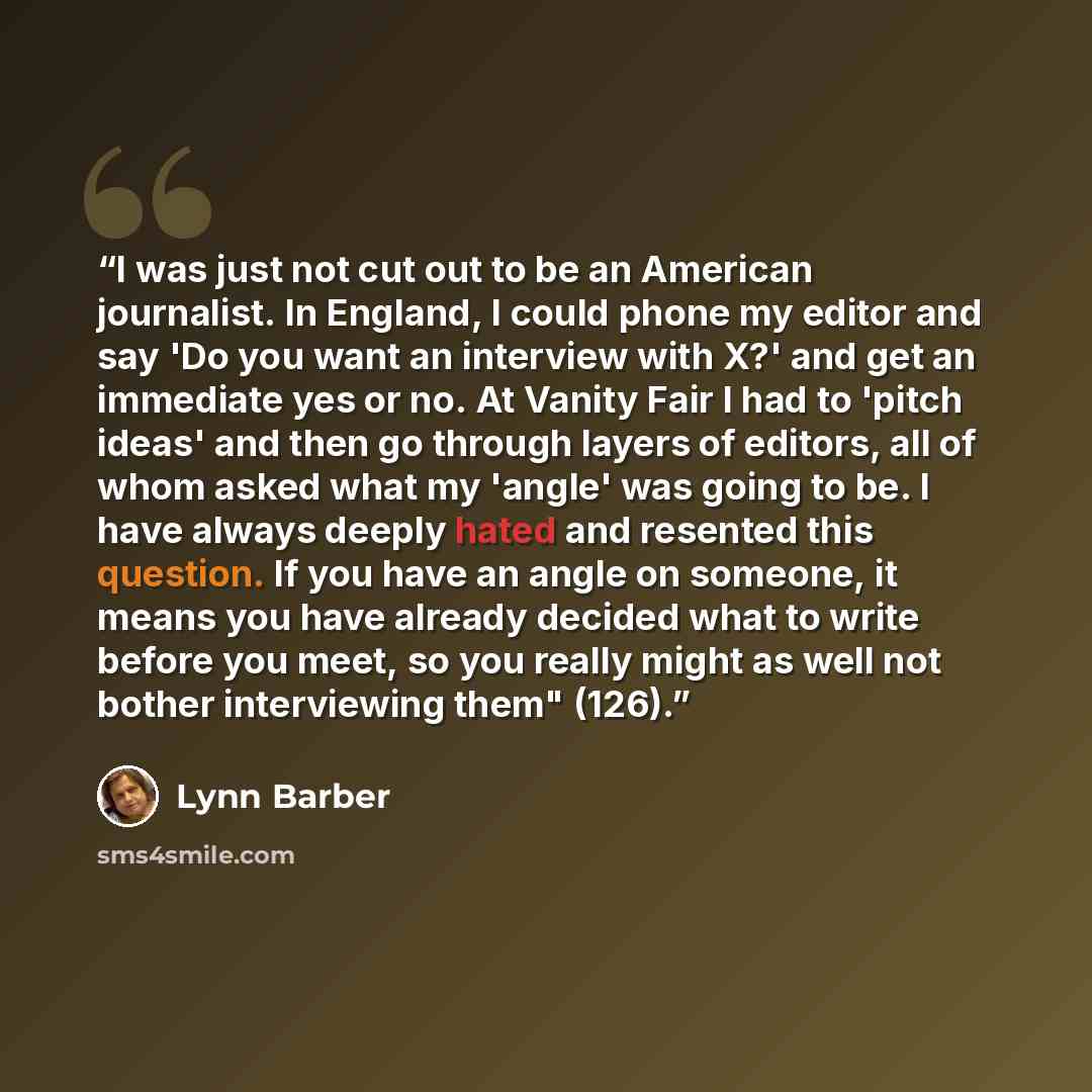 “I was just not cut out to be an American journalist. In England, I could phone my editor and say 'Do you want an interview with X?' and get an immediate yes or no. At Vanity Fair I had to 'pitch ideas' and then go through layers of editors, all of whom asked what my 'angle' was going to be. I have…” quote by Lynn Barber