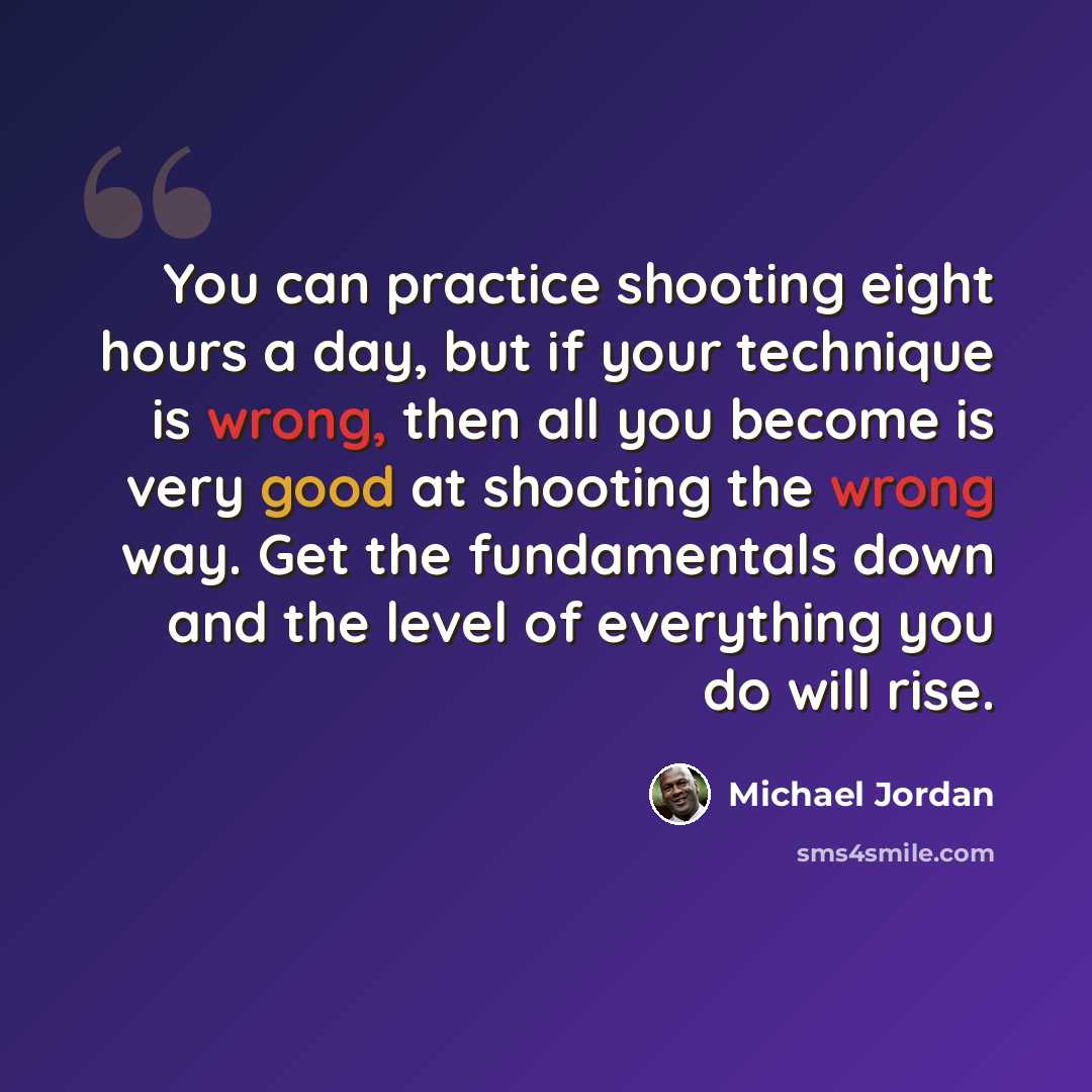 “You can practice shooting eight hours a day, but if your technique is wrong, then all you become is very good at shooting the wrong way. Get the fundamentals down and the level of everything you do will rise.” quote by Michael Jordan