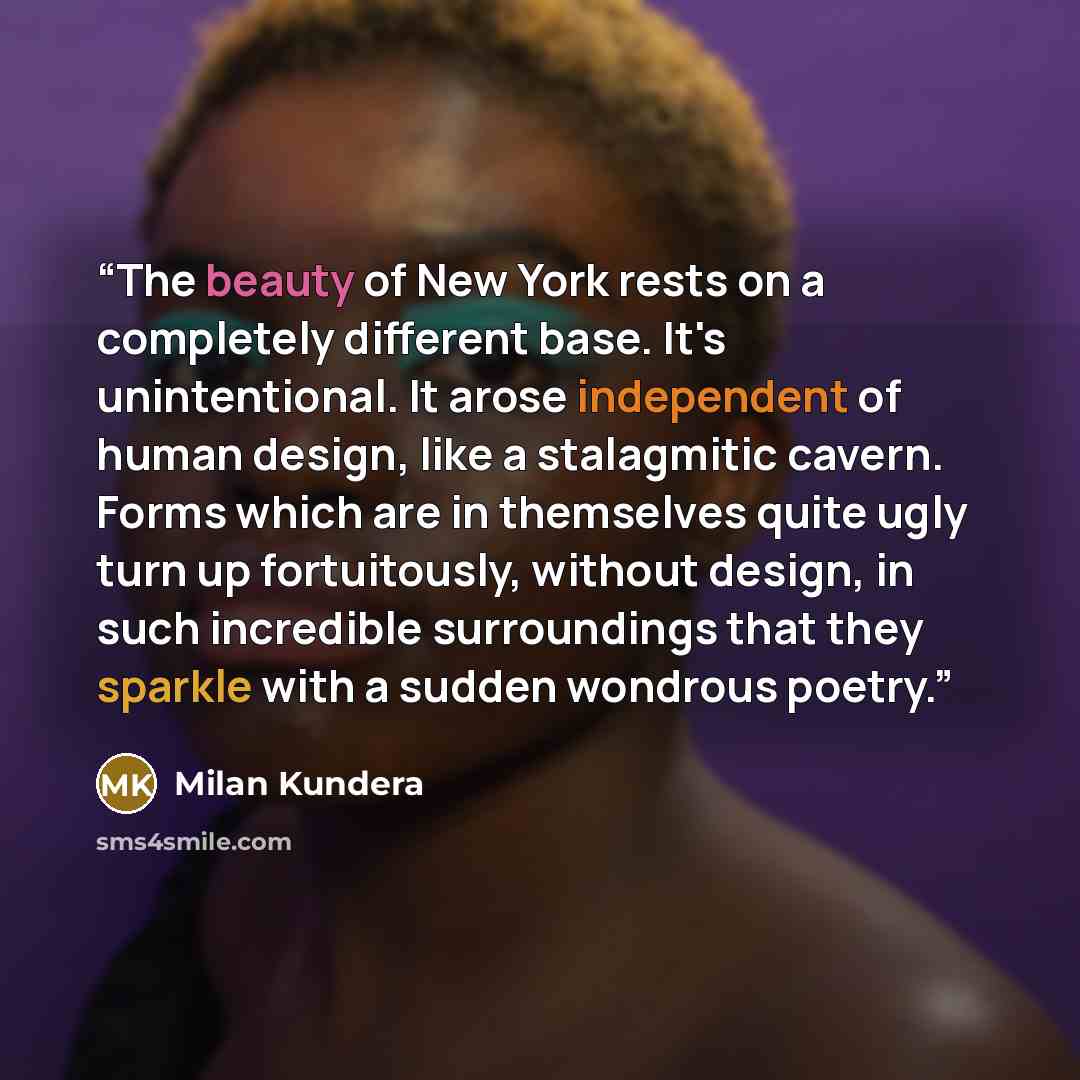 “The beauty of New York rests on a completely different base. It's unintentional. It arose independent of human design, like a stalagmitic cavern. Forms which are in themselves quite ugly turn up fortuitously, without design, in such incredible surroundings that they sparkle with a sudden wondrous…” quote by Milan Kundera