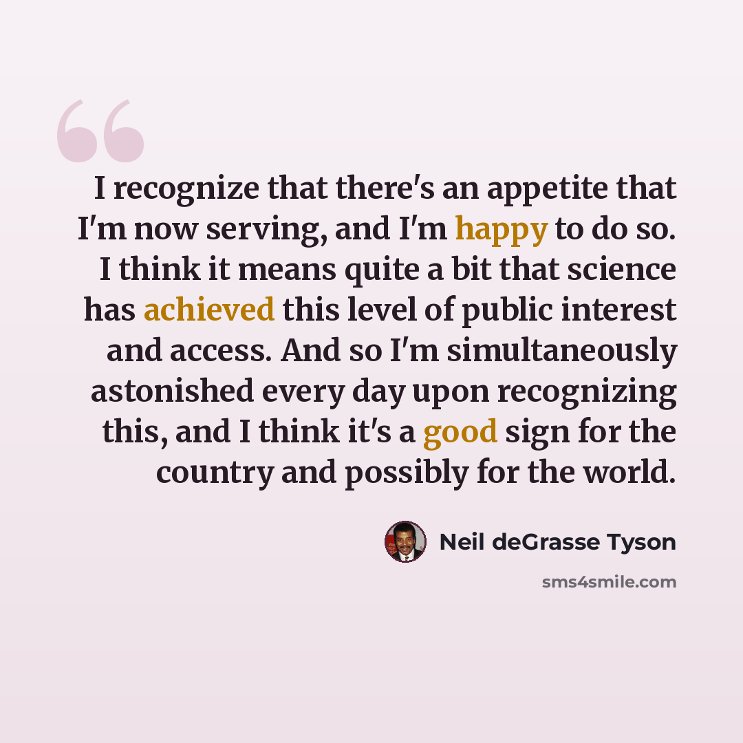 “I recognize that there's an appetite that I'm now serving, and I'm happy to do so. I think it means quite a bit that science has achieved this level of public interest and access. And so I'm simultaneously astonished every day upon recognizing this, and I think it's a good sign for the country and…” quote by Neil deGrasse Tyson