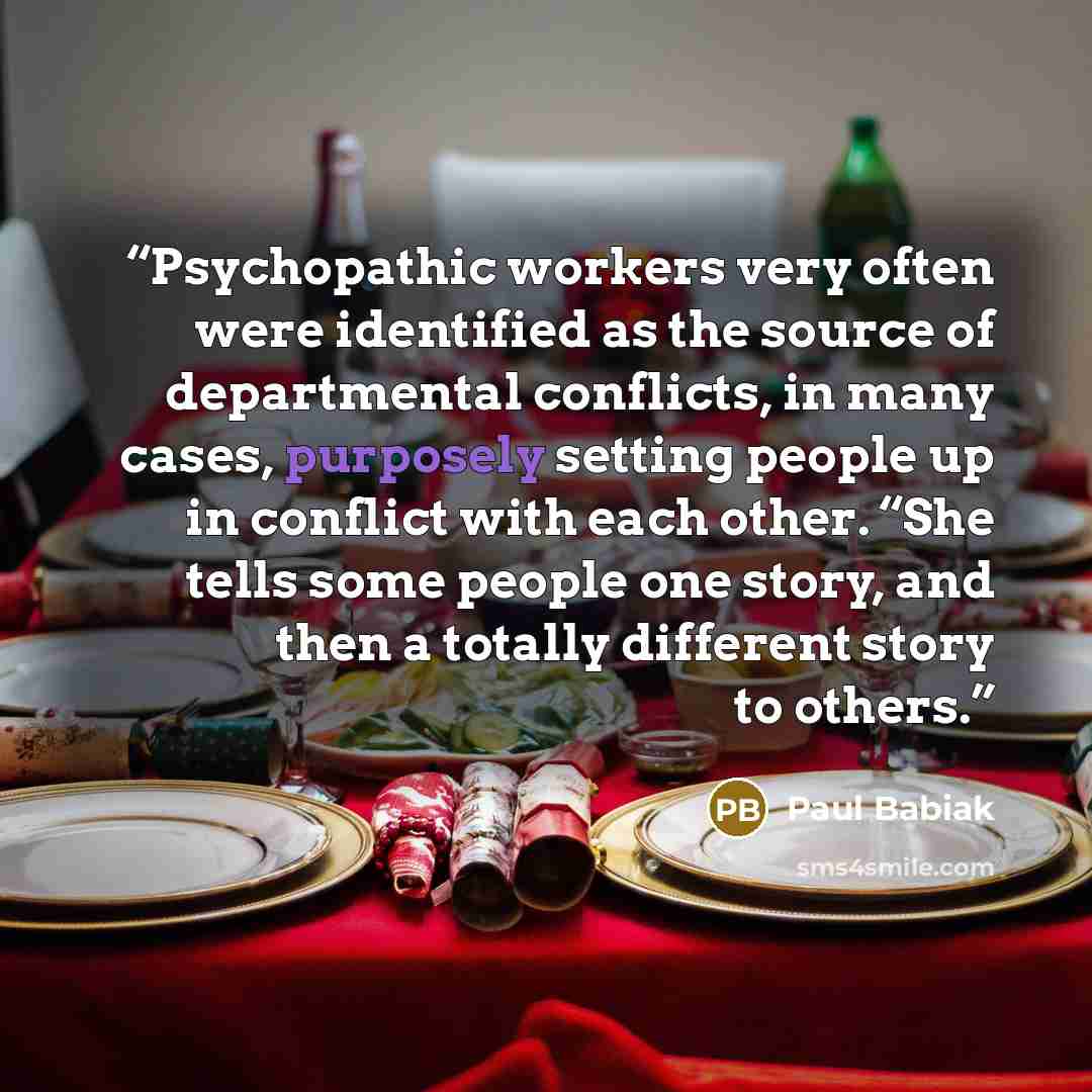“Psychopathic workers very often were identified as the source of departmental conflicts, in many cases, purposely setting people up in conflict with each other. “She tells some people one story, and then a totally different story to others.” quote by Paul Babiak