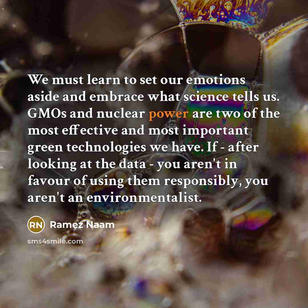 “We must learn to set our emotions aside and embrace what science tells us. GMOs and nuclear power are two of the most effective and most important green technologies we have. If - after looking at the data - you aren't in favour of using them responsibly, you aren't an environmentalist.” quote by Ramez Naam