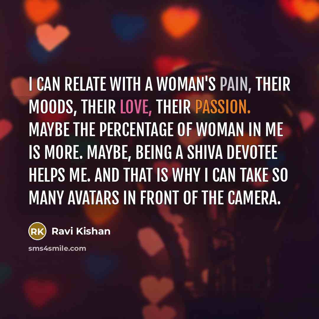 “I can relate with a woman's pain, their moods, their love, their passion. Maybe the percentage of woman in me is more. Maybe, being a Shiva devotee helps me. And that is why I can take so many avatars in front of the camera.” quote by Ravi Kishan