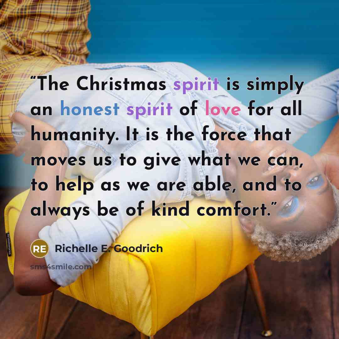 “The Christmas spirit is simply an honest spirit of love for all humanity. It is the force that moves us to give what we can, to help as we are able, and to always be of kind comfort.” quote by Richelle E. Goodrich