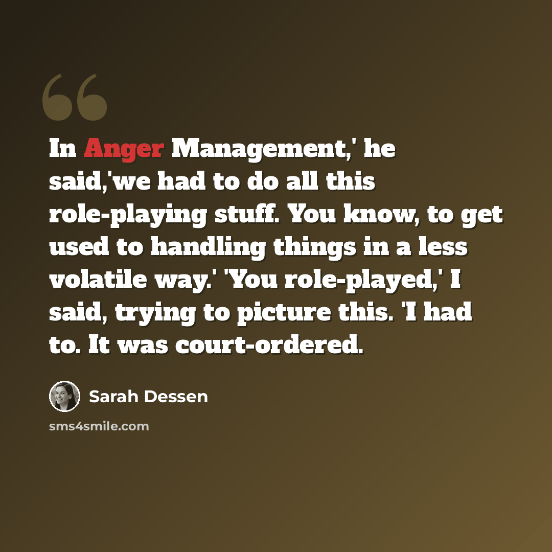 “In Anger Management,' he said,'we had to do all this role-playing stuff. You know, to get used to handling things in a less volatile way.' 'You role-played,' I said, trying to picture this. 'I had to. It was court-ordered.” quote by Sarah Dessen