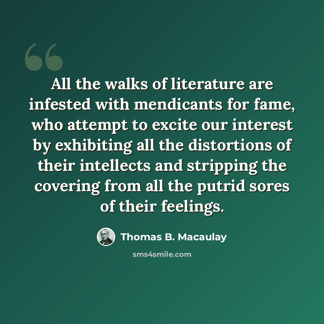 “All the walks of literature are infested with mendicants for fame, who attempt to excite our interest by exhibiting all the distortions of their intellects and stripping the covering from all the putrid sores of their feelings.” quote by Thomas B. Macaulay