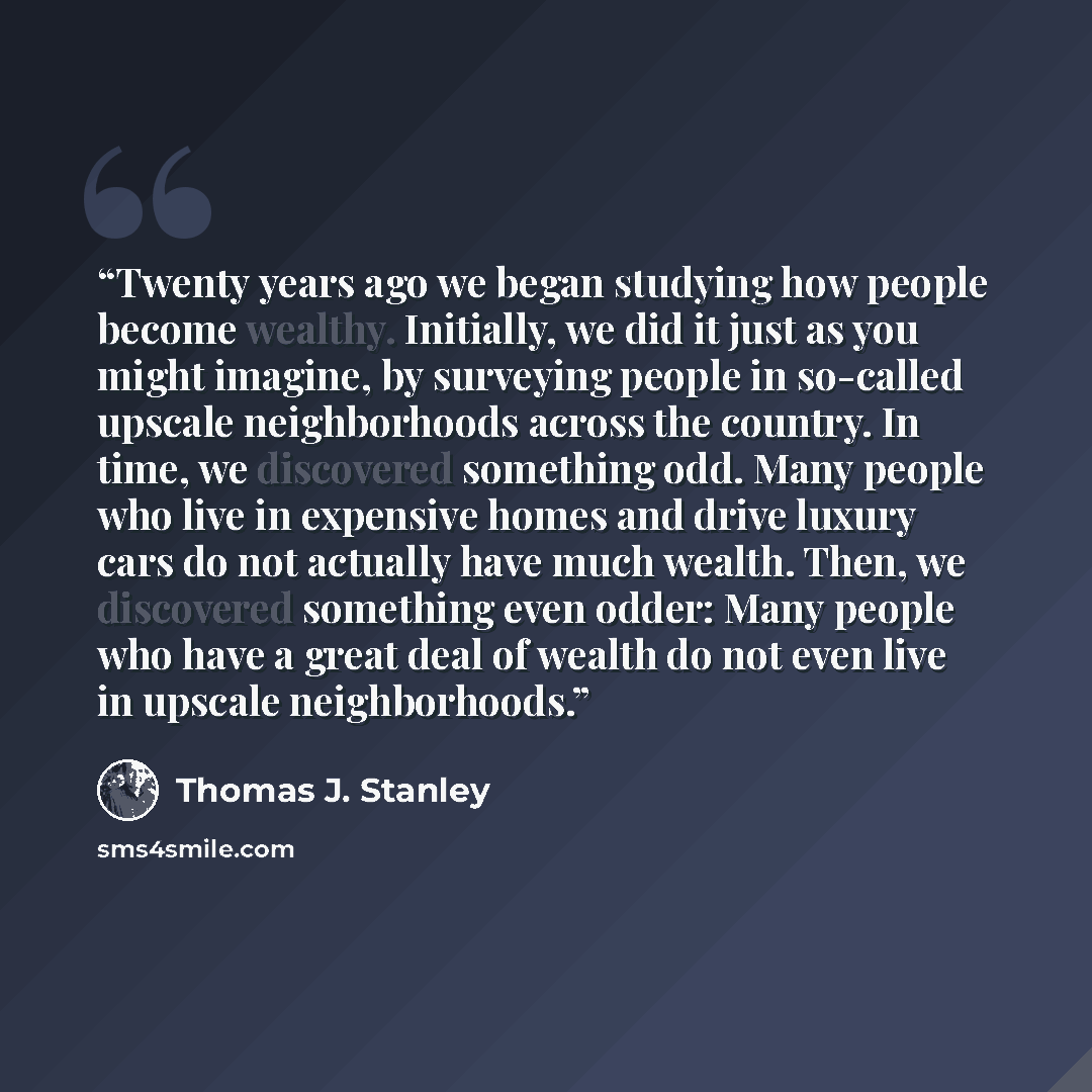 “Twenty years ago we began studying how people become wealthy. Initially, we did it just as you might imagine, by surveying people in so-called upscale neighborhoods across the country. In time, we discovered something odd. Many people who live in expensive homes and drive luxury cars do not…” quote by Thomas J. Stanley