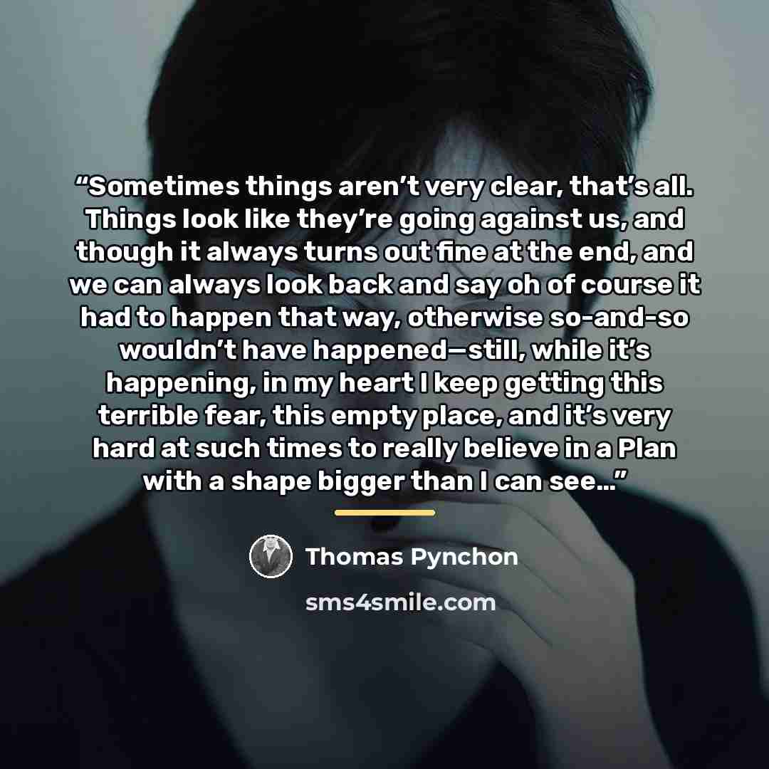 “Sometimes things aren’t very clear, that’s all. Things look like they’re going against us, and though it always turns out fine at the end, and we can always look back and say oh of course it had to happen that way, otherwise so-and-so wouldn’t have happened—still, while it’s happening, in my heart…” quote by Thomas Pynchon