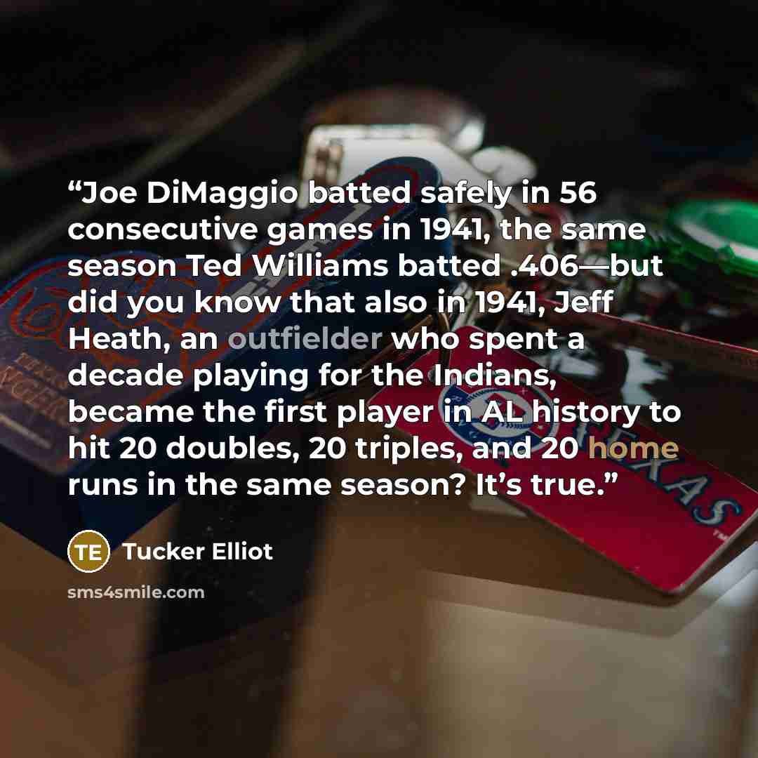 “Joe DiMaggio batted safely in 56 consecutive games in 1941, the same season Ted Williams batted .406—but did you know that also in 1941, Jeff Heath, an outfielder who spent a decade playing for the Indians, became the first player in AL history to hit 20 doubles, 20 triples, and 20 home runs in…” quote by Tucker Elliot