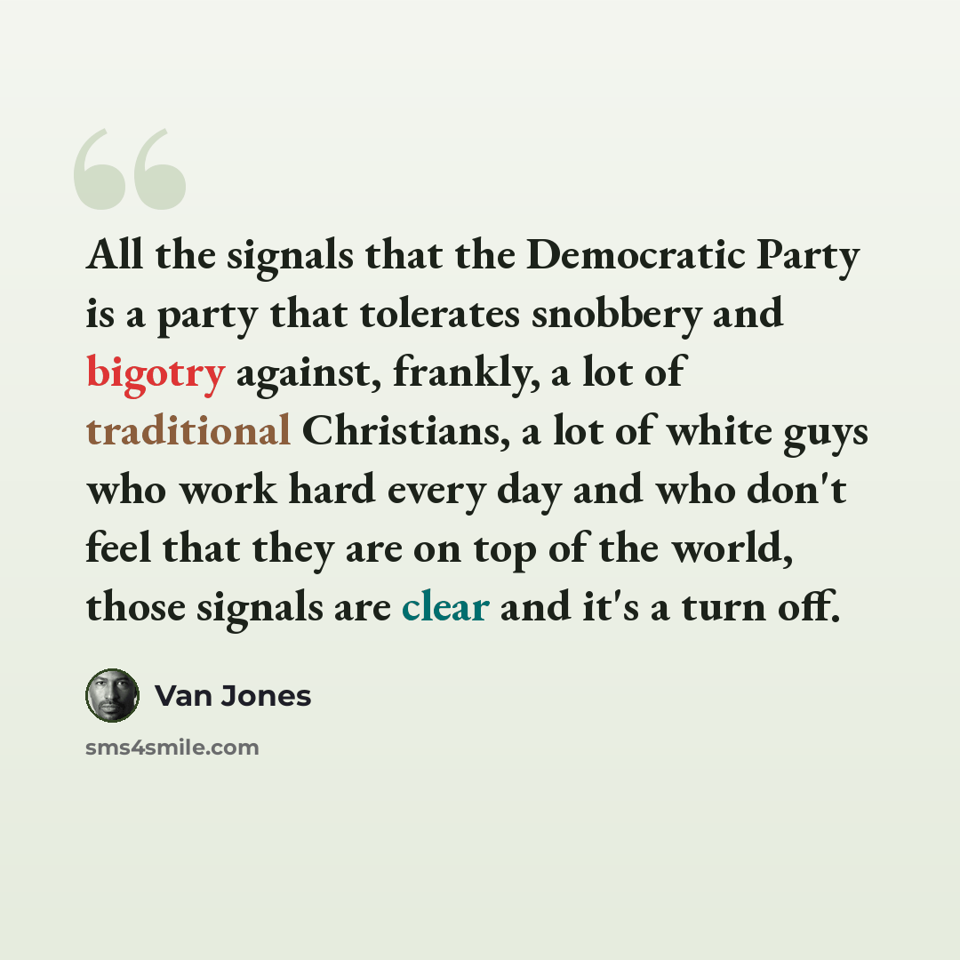 “All the signals that the Democratic Party is a party that tolerates snobbery and bigotry against, frankly, a lot of traditional Christians, a lot of white guys who work hard every day and who don't feel that they are on top of the world, those signals are clear and it's a turn off.” quote by Van Jones