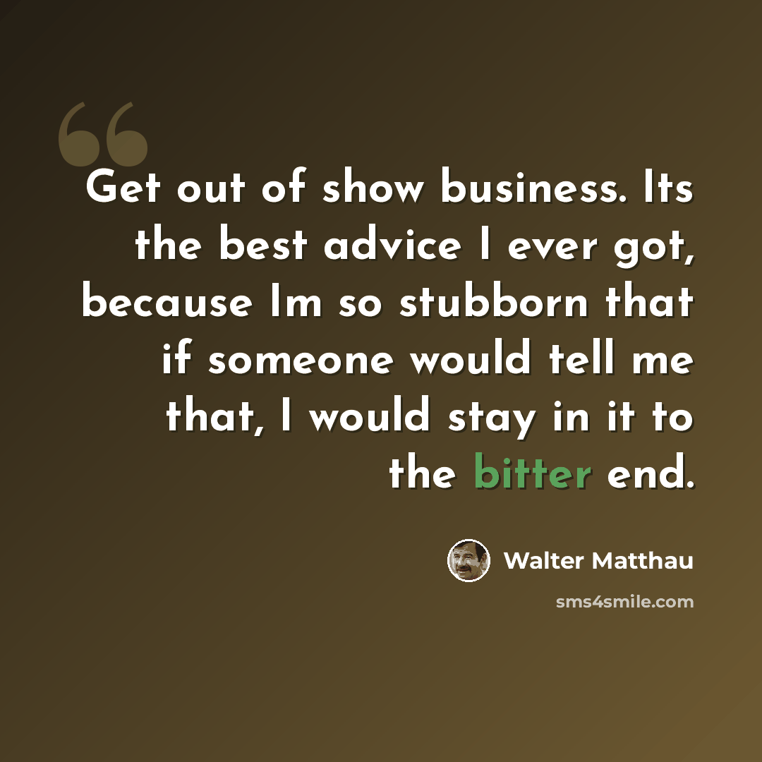 “Get out of show business. Its the best advice I ever got, because Im so stubborn that if someone would tell me that, I would stay in it to the bitter end.” quote by Walter Matthau