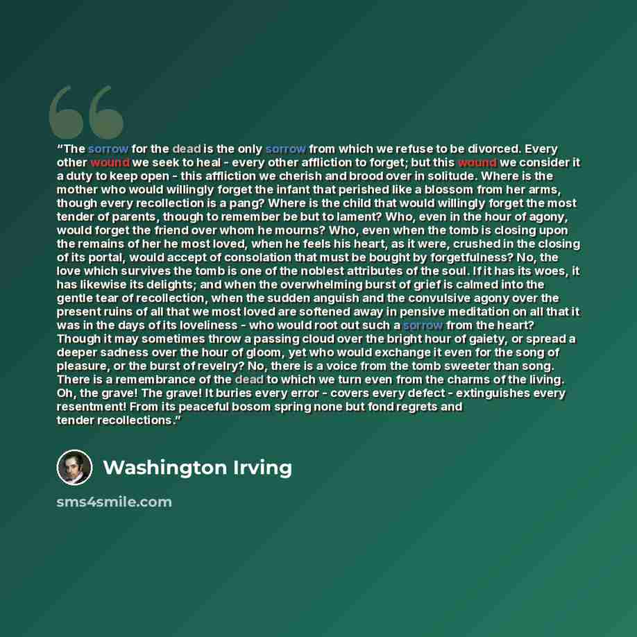 “The sorrow for the dead is the only sorrow from which we refuse to be divorced. Every other wound we seek to heal - every other affliction to forget; but this wound we consider it a duty to keep open - this affliction we cherish and brood over in solitude. Where is the mother who would willingly…” quote by Washington Irving