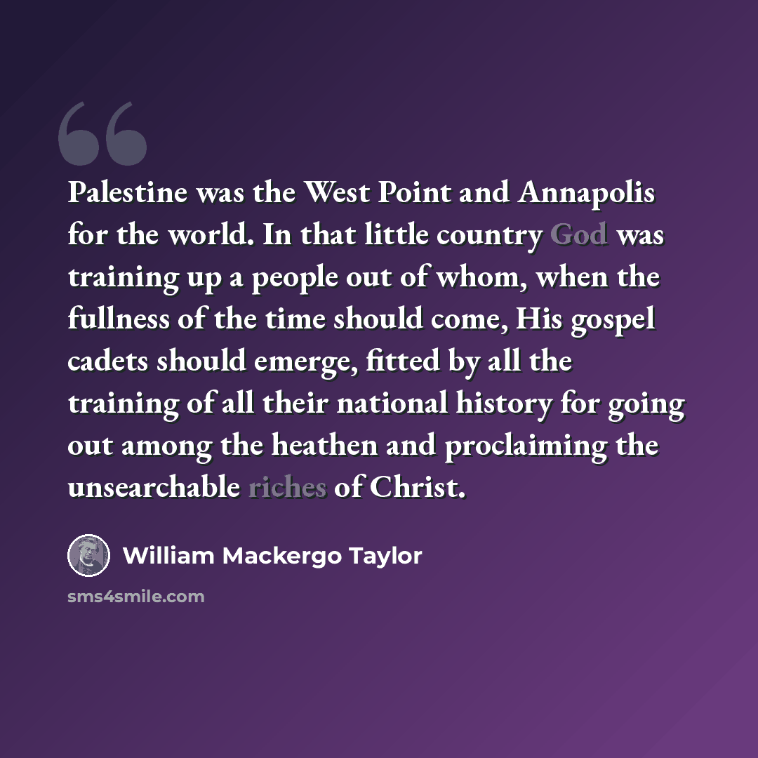 “Palestine was the West Point and Annapolis for the world. In that little country God was training up a people out of whom, when the fullness of the time should come, His gospel cadets should emerge, fitted by all the training of all their national history for going out among the heathen and…” quote by William Mackergo Taylor