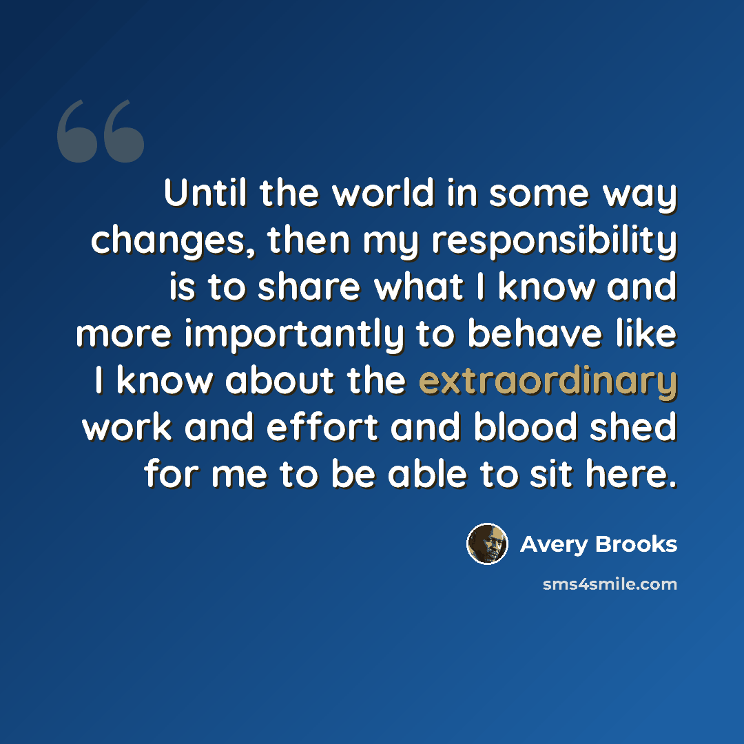 “Until the world in some way changes, then my responsibility is to share what I know and more importantly to behave like I know about the extraordinary work and effort and blood shed for me to be able to sit here.” quote by Avery Brooks