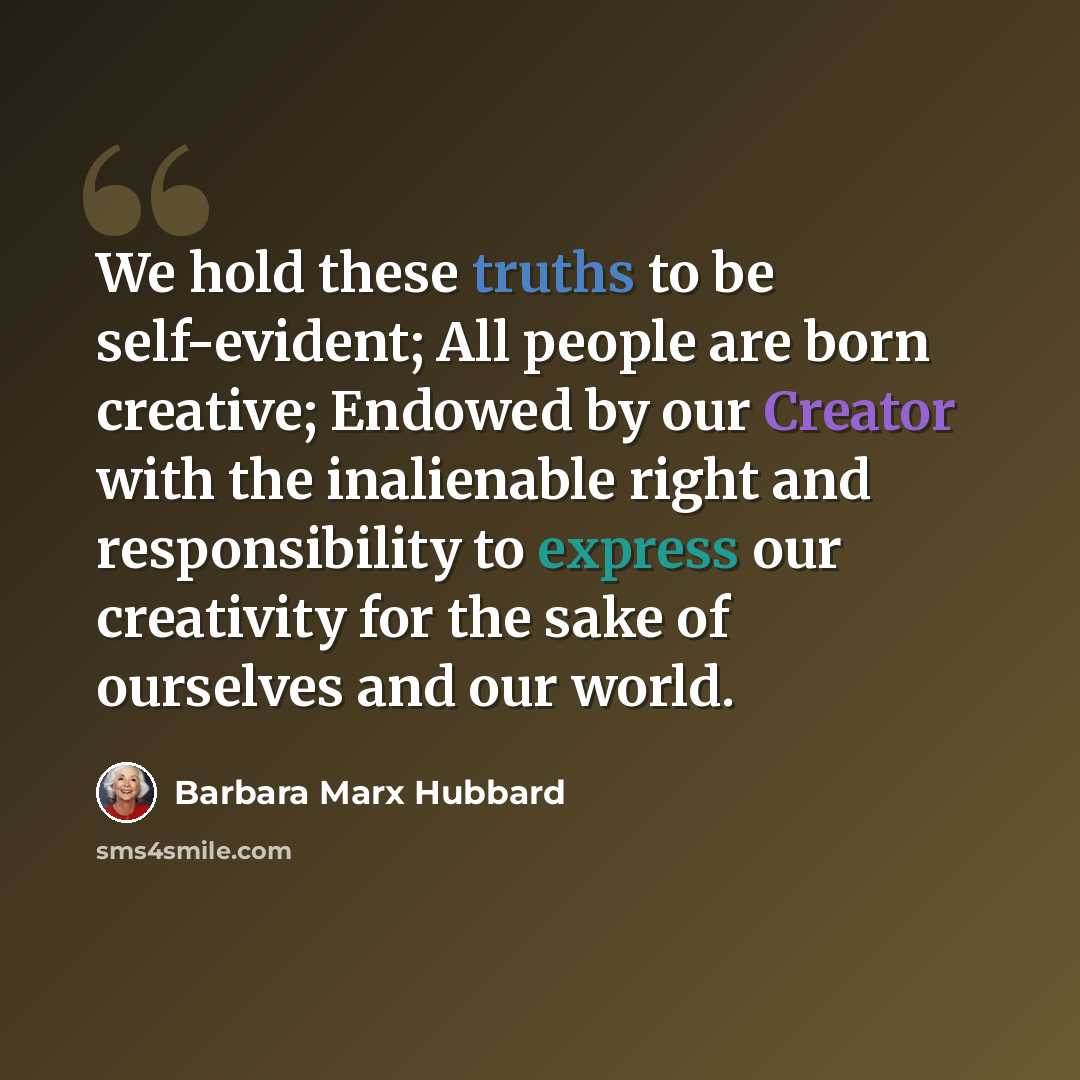 “We hold these truths to be self-evident; All people are born creative; Endowed by our Creator with the inalienable right and responsibility to express our creativity for the sake of ourselves and our world.” quote by Barbara Marx Hubbard
