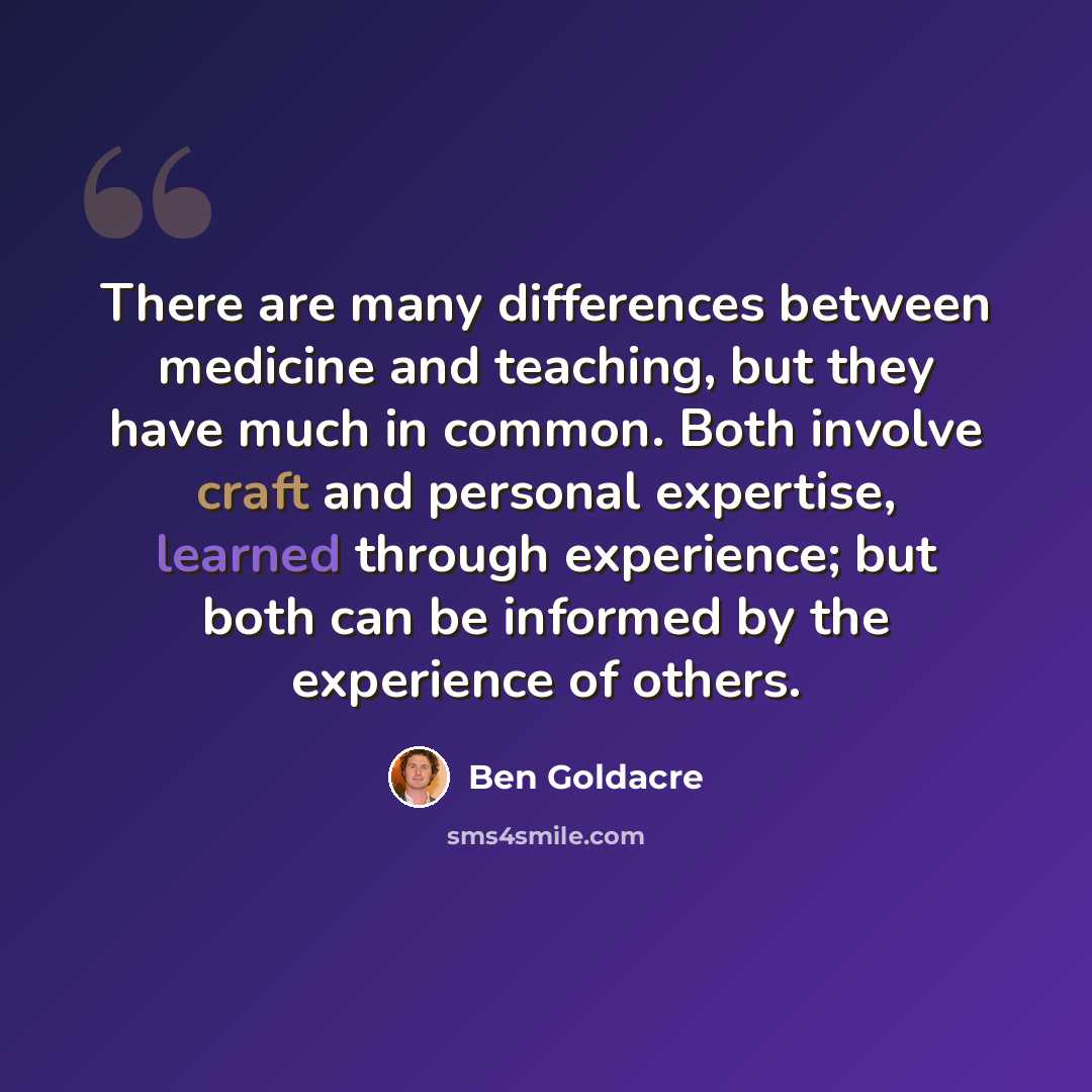 “There are many differences between medicine and teaching, but they have much in common. Both involve craft and personal expertise, learned through experience; but both can be informed by the experience of others.” quote by Ben Goldacre