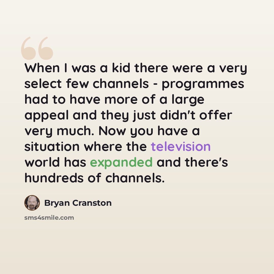 “When I was a kid there were a very select few channels - programmes had to have more of a large appeal and they just didn't offer very much. Now you have a situation where the television world has expanded and there's hundreds of channels.” quote by Bryan Cranston