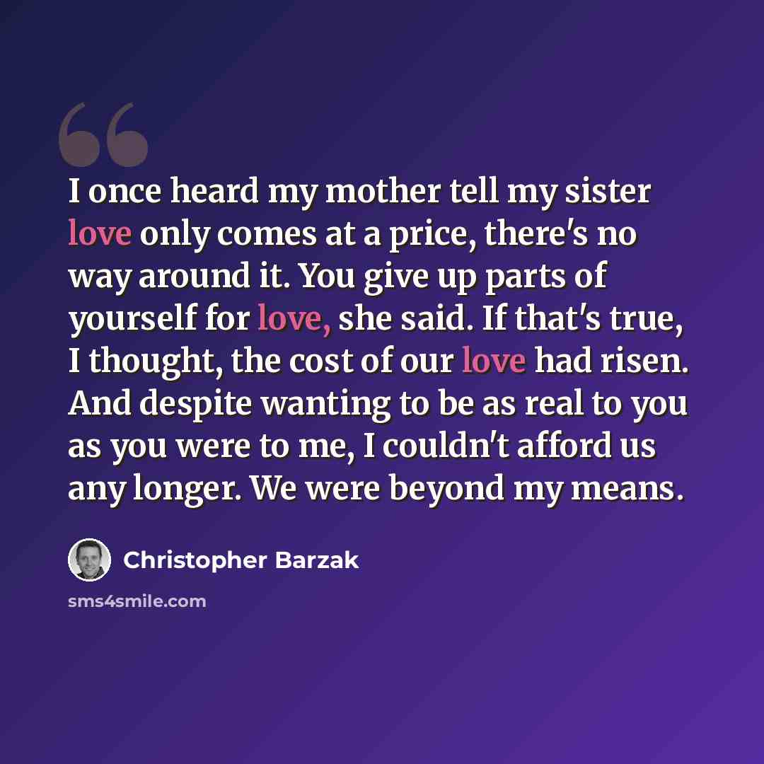 “I once heard my mother tell my sister love only comes at a price, there's no way around it. You give up parts of yourself for love, she said. If that's true, I thought, the cost of our love had risen. And despite wanting to be as real to you as you were to me, I couldn't afford us any longer. We…” quote by Christopher Barzak