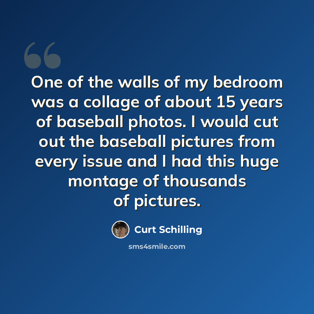 “One of the walls of my bedroom was a collage of about 15 years of baseball photos. I would cut out the baseball pictures from every issue and I had this huge montage of thousands of pictures.” quote by Curt Schilling