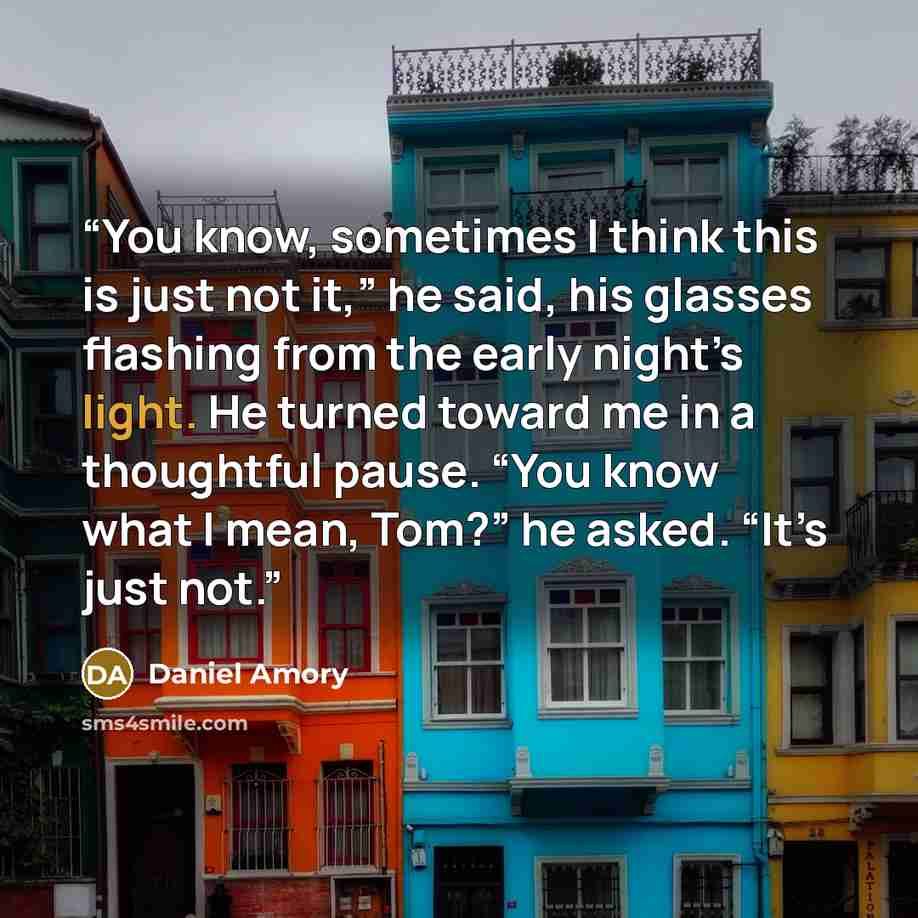 “You know, sometimes I think this is just not it,” he said, his glasses flashing from the early night’s light. He turned toward me in a thoughtful pause. “You know what I mean, Tom?” he asked. “It’s just not.” quote by Daniel Amory