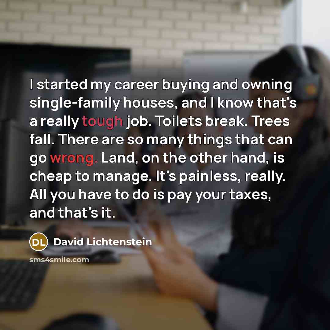 “I started my career buying and owning single-family houses, and I know that's a really tough job. Toilets break. Trees fall. There are so many things that can go wrong. Land, on the other hand, is cheap to manage. It's painless, really. All you have to do is pay your taxes, and that's it.” quote by David Lichtenstein