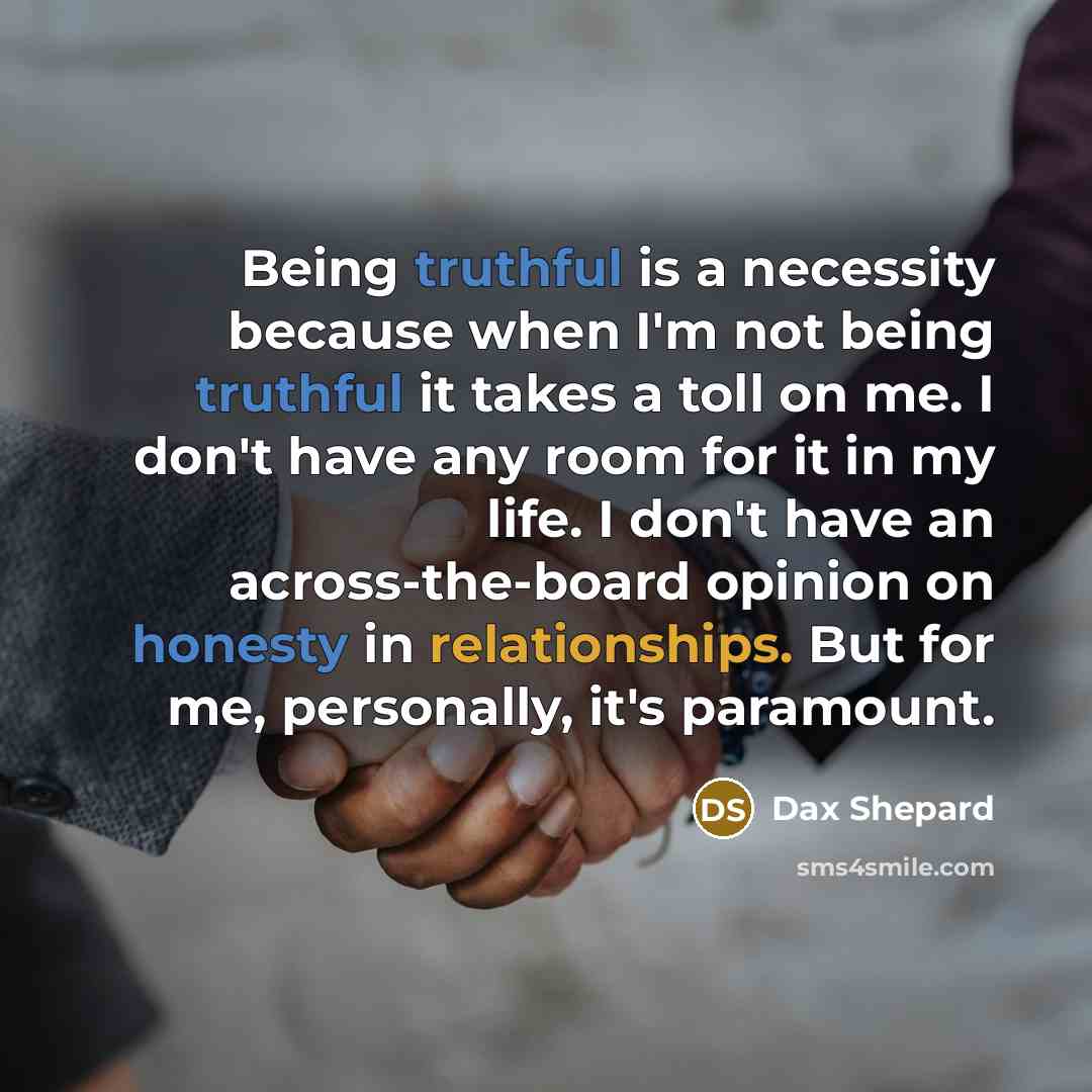 “Being truthful is a necessity because when I'm not being truthful it takes a toll on me. I don't have any room for it in my life. I don't have an across-the-board opinion on honesty in relationships. But for me, personally, it's paramount.” quote by Dax Shepard