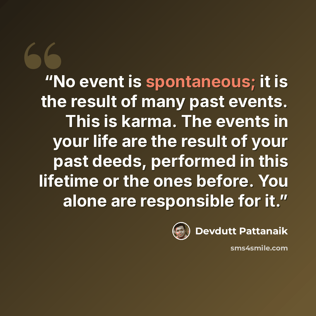 “No event is spontaneous; it is the result of many past events. This is karma. The events in your life are the result of your past deeds, performed in this lifetime or the ones before. You alone are responsible for it.” quote by Devdutt Pattanaik