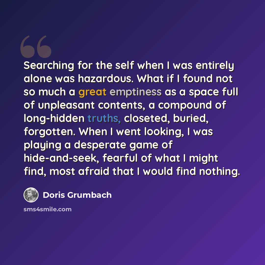 “Searching for the self when I was entirely alone was hazardous. What if I found not so much a great emptiness as a space full of unpleasant contents, a compound of long-hidden truths, closeted, buried, forgotten. When I went looking, I was playing a desperate game of hide-and-seek, fearful of what…” quote by Doris Grumbach