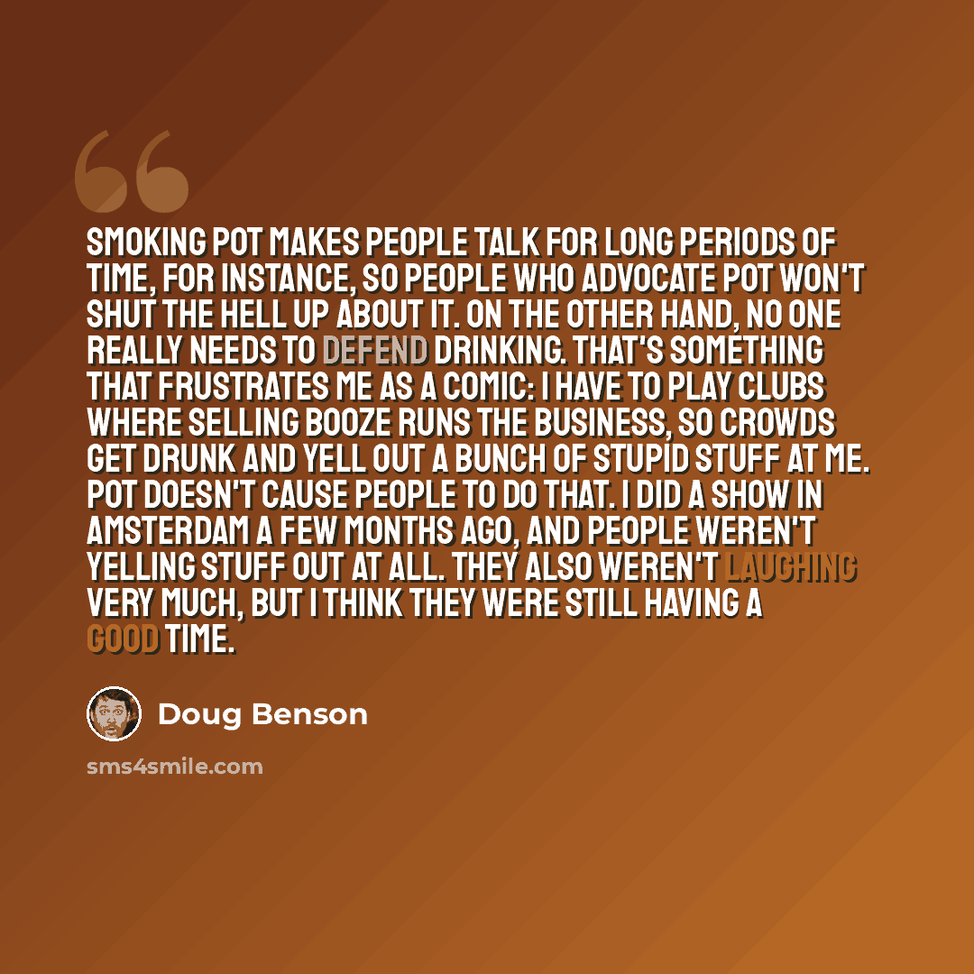 “Smoking pot makes people talk for long periods of time, for instance, so people who advocate pot won't shut the hell up about it. On the other hand, no one really needs to defend drinking. That's something that frustrates me as a comic: I have to play clubs where selling booze runs the business…” quote by Doug Benson